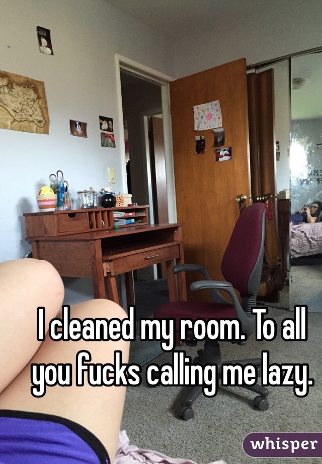 I cleaned my room. To all you fucks calling me lazy. 