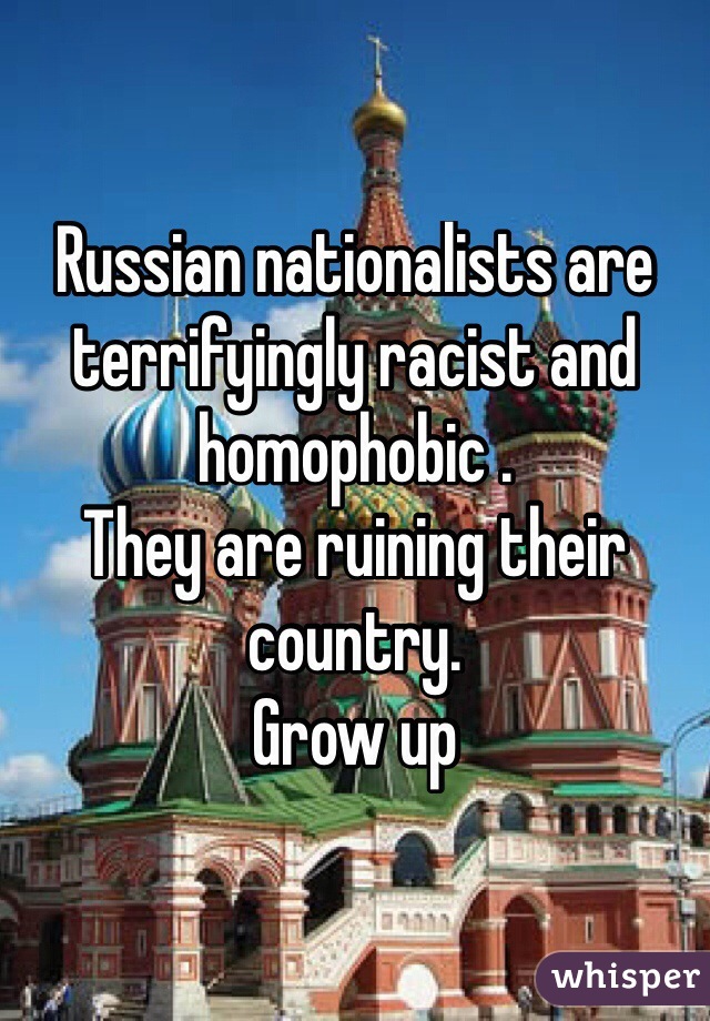 Russian nationalists are terrifyingly racist and homophobic .
They are ruining their country.
Grow up 
