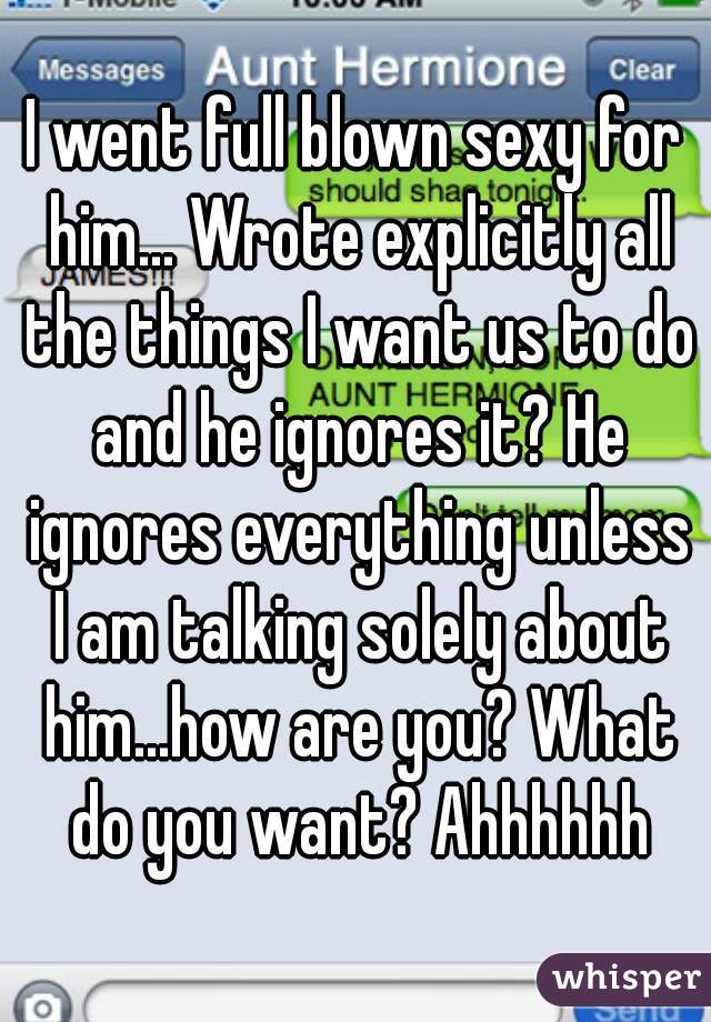 I went full blown sexy for him... Wrote explicitly all the things I want us to do and he ignores it? He ignores everything unless I am talking solely about him...how are you? What do you want? Ahhhhhh