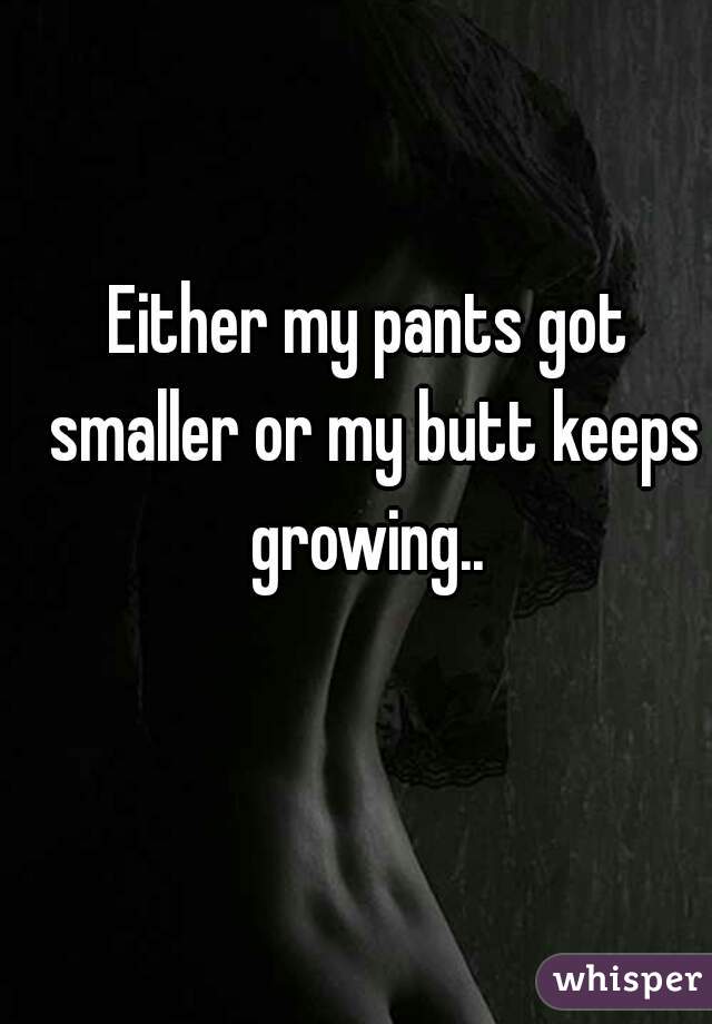 Either my pants got smaller or my butt keeps growing.. 
