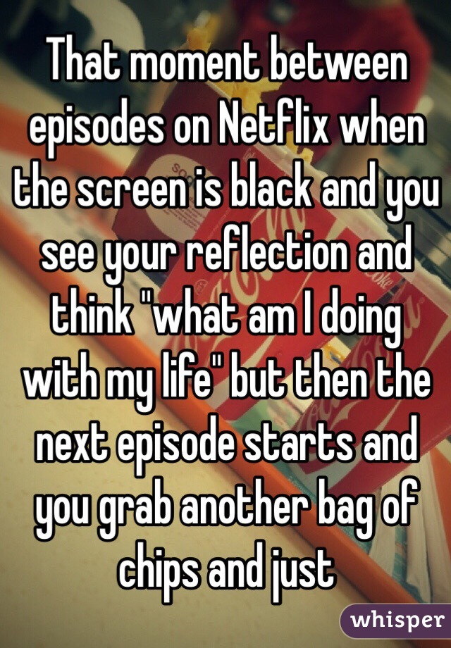 That moment between episodes on Netflix when the screen is black and you see your reflection and think "what am I doing with my life" but then the next episode starts and you grab another bag of chips and just