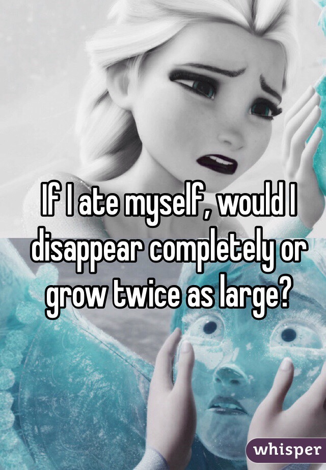If I ate myself, would I disappear completely or grow twice as large? 