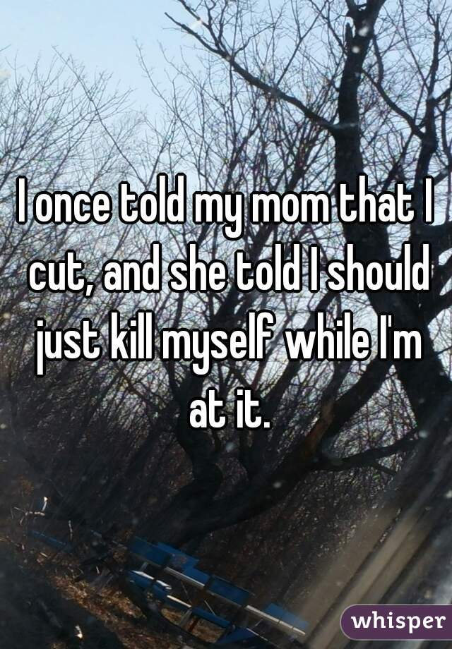 I once told my mom that I cut, and she told I should just kill myself while I'm at it.