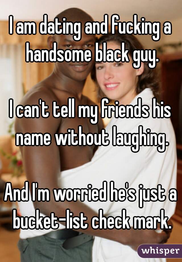 I am dating and fucking a handsome black guy.

I can't tell my friends his name without laughing.

And I'm worried he's just a bucket-list check mark.
