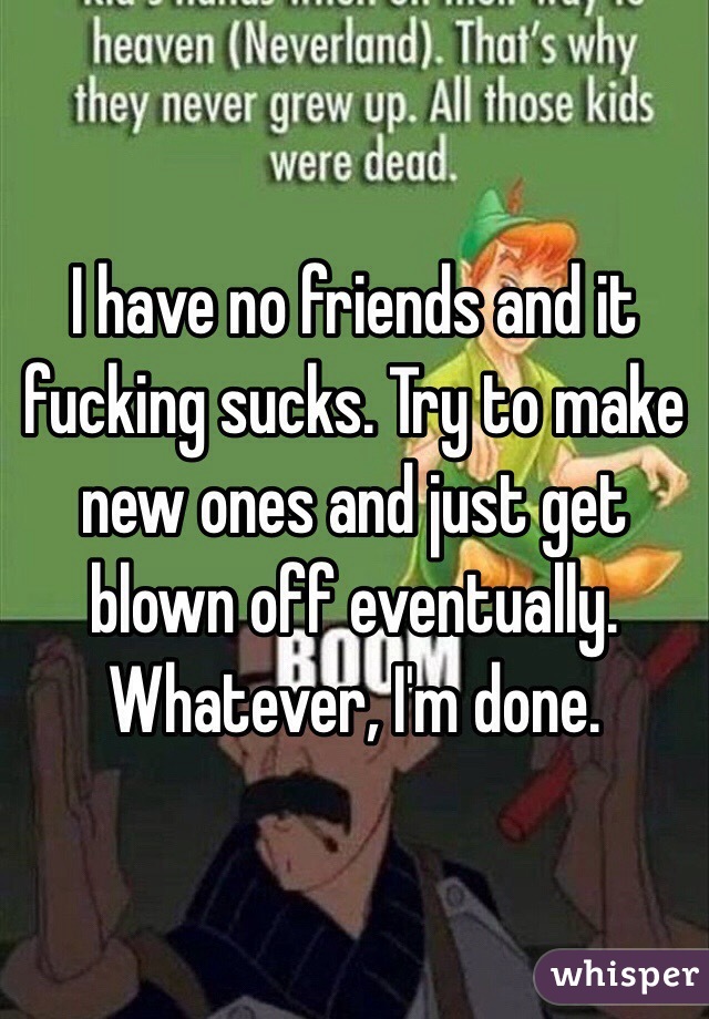 I have no friends and it fucking sucks. Try to make new ones and just get blown off eventually. Whatever, I'm done.