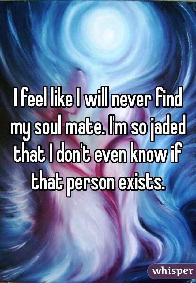 I feel like I will never find my soul mate. I'm so jaded that I don't even know if that person exists. 
