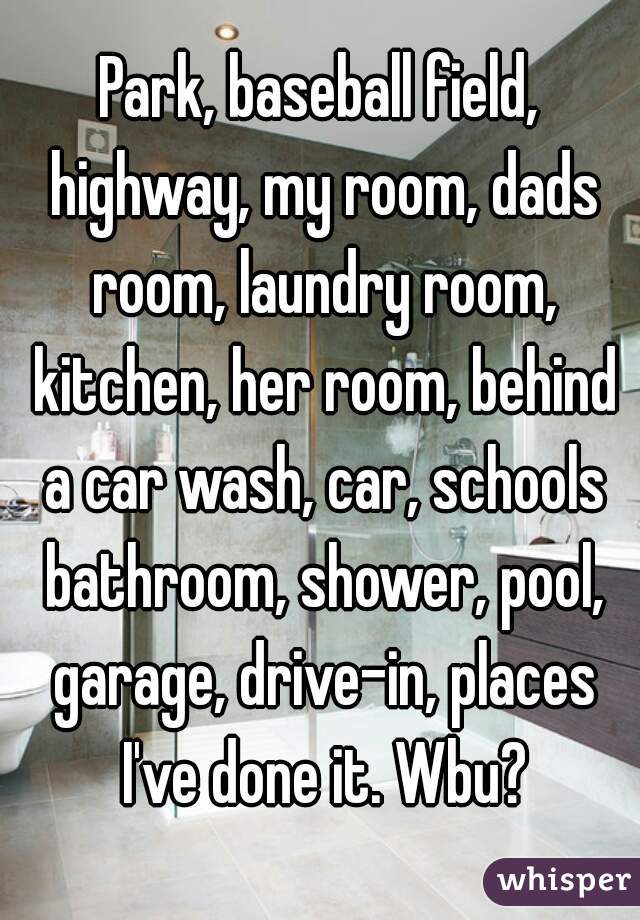Park, baseball field, highway, my room, dads room, laundry room, kitchen, her room, behind a car wash, car, schools bathroom, shower, pool, garage, drive-in, places I've done it. Wbu?