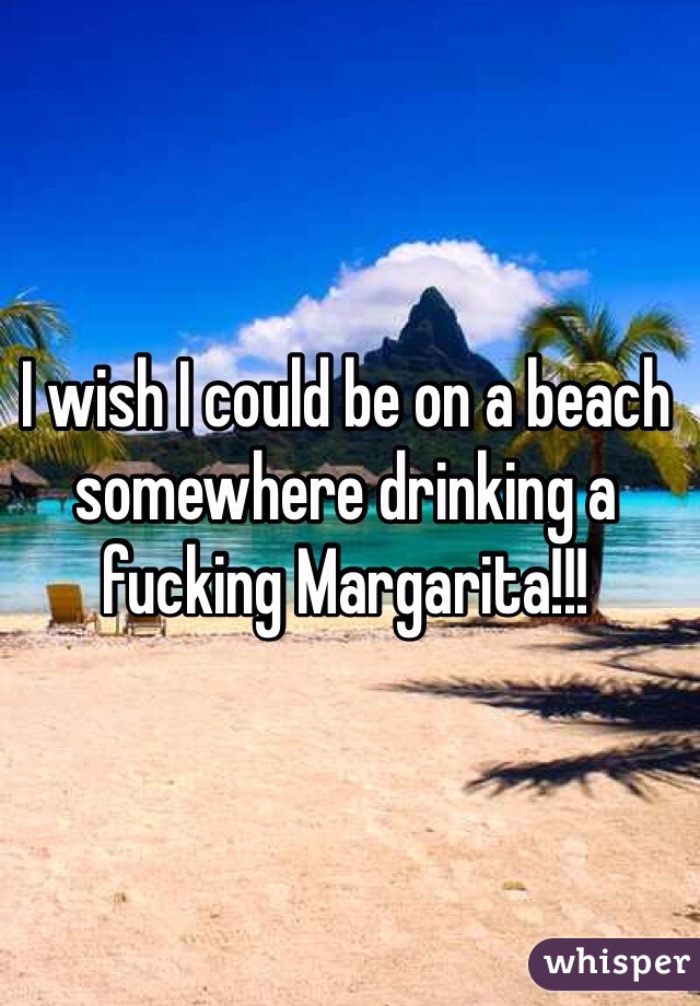 I wish I could be on a beach somewhere drinking a fucking Margarita!!!