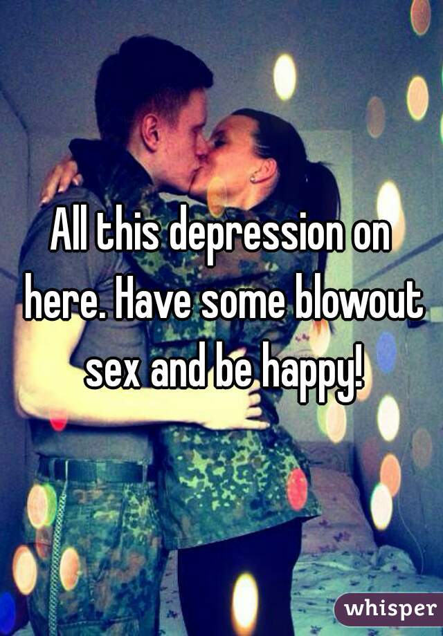 All this depression on here. Have some blowout sex and be happy!