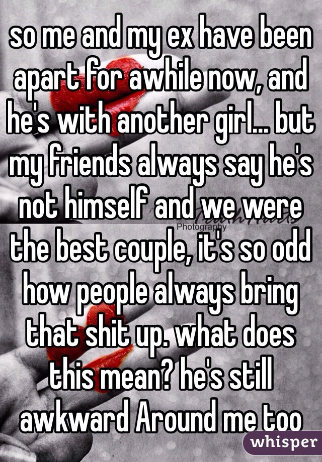 so me and my ex have been apart for awhile now, and he's with another girl... but my friends always say he's not himself and we were the best couple, it's so odd how people always bring that shit up. what does this mean? he's still awkward Around me too 