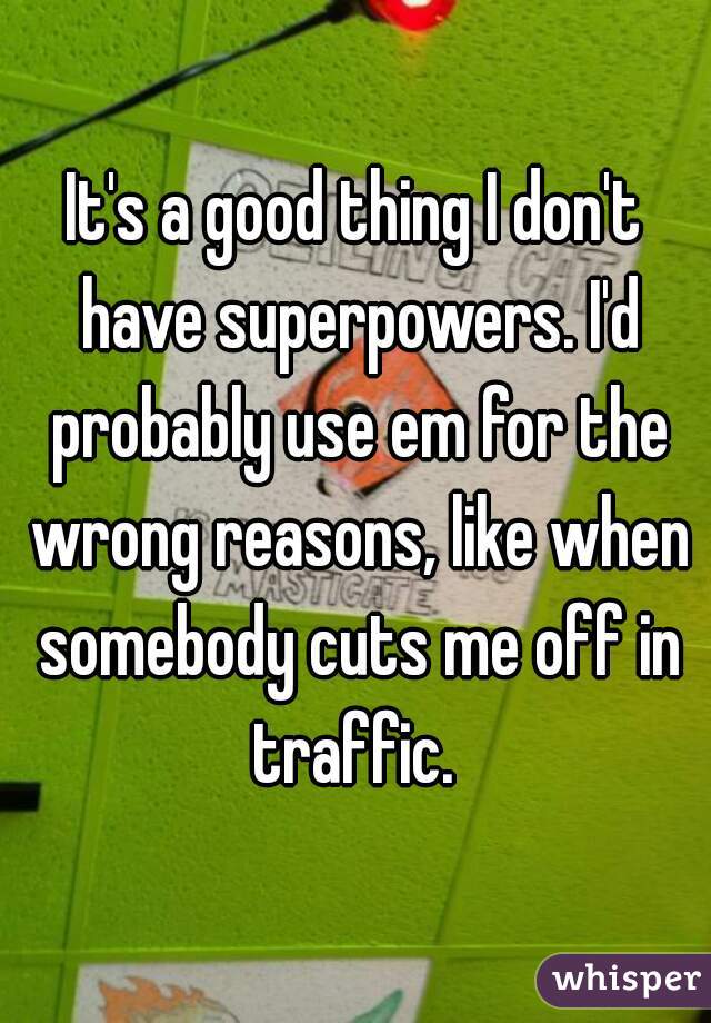 It's a good thing I don't have superpowers. I'd probably use em for the wrong reasons, like when somebody cuts me off in traffic. 