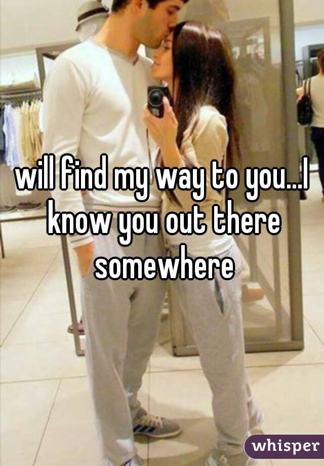 will find my way to you...I know you out there somewhere