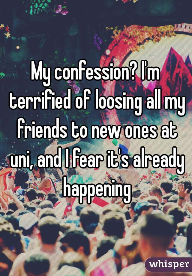 My confession? I'm terrified of loosing all my friends to new ones at uni, and I fear it's already happening