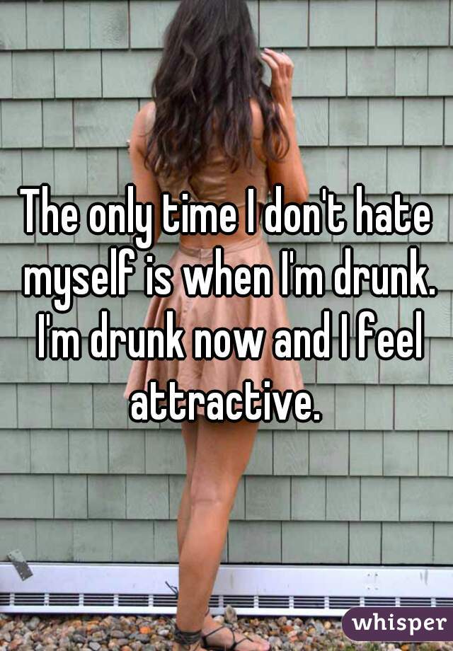 The only time I don't hate myself is when I'm drunk. I'm drunk now and I feel attractive. 