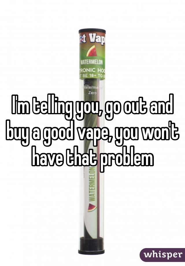I'm telling you, go out and buy a good vape, you won't have that problem