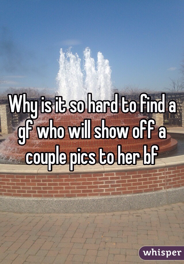 Why is it so hard to find a gf who will show off a couple pics to her bf 