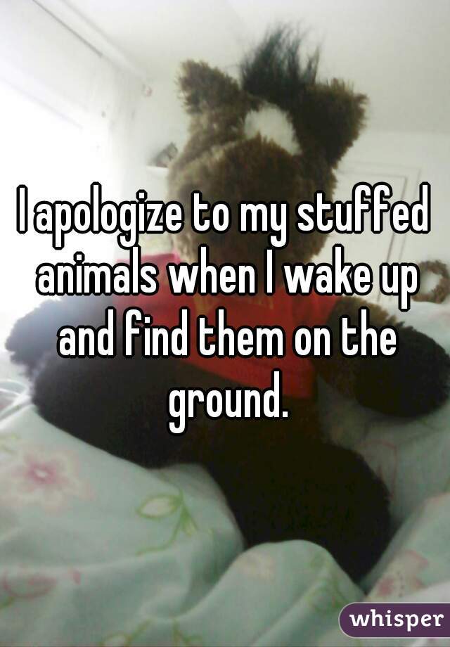 I apologize to my stuffed animals when I wake up and find them on the ground.