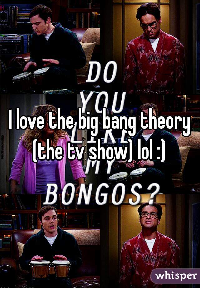 I love the big bang theory
 (the tv show) lol :) 