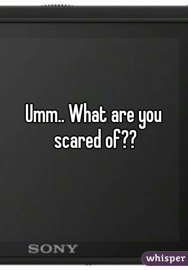 Umm.. What are you scared of??
