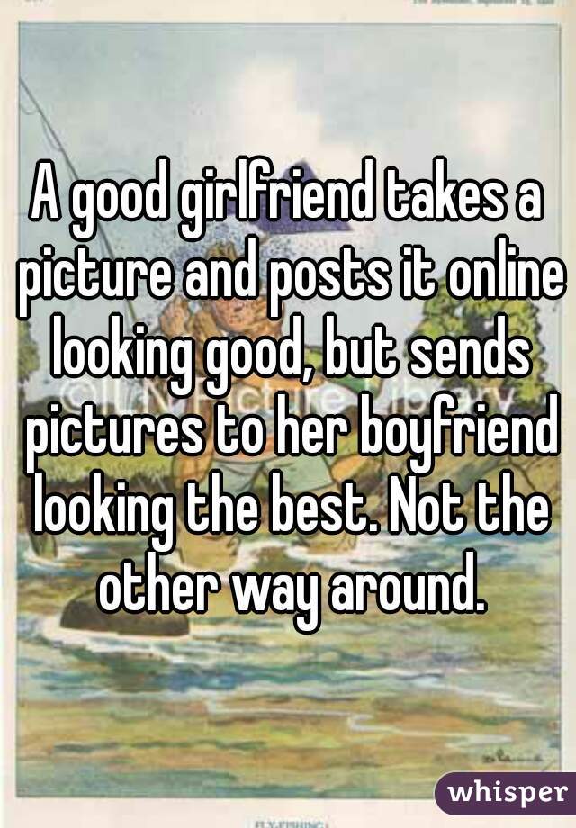 A good girlfriend takes a picture and posts it online looking good, but sends pictures to her boyfriend looking the best. Not the other way around.