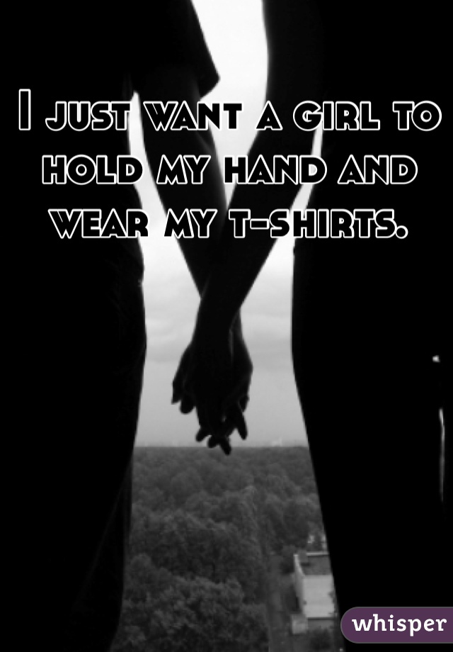I just want a girl to hold my hand and wear my t-shirts.