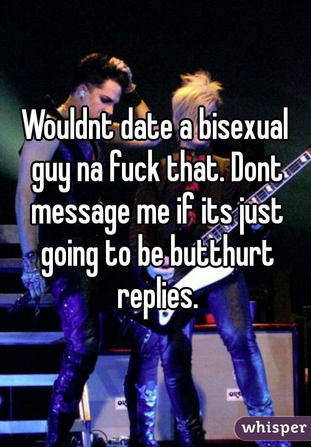 Wouldnt date a bisexual guy na fuck that. Dont message me if its just going to be butthurt replies.
