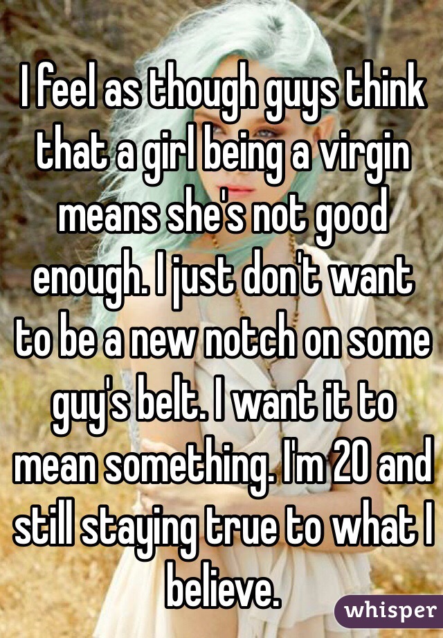 I feel as though guys think that a girl being a virgin means she's not good enough. I just don't want to be a new notch on some guy's belt. I want it to mean something. I'm 20 and still staying true to what I believe. 