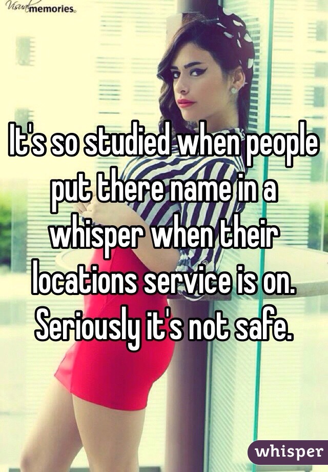 It's so studied when people put there name in a whisper when their locations service is on. Seriously it's not safe. 