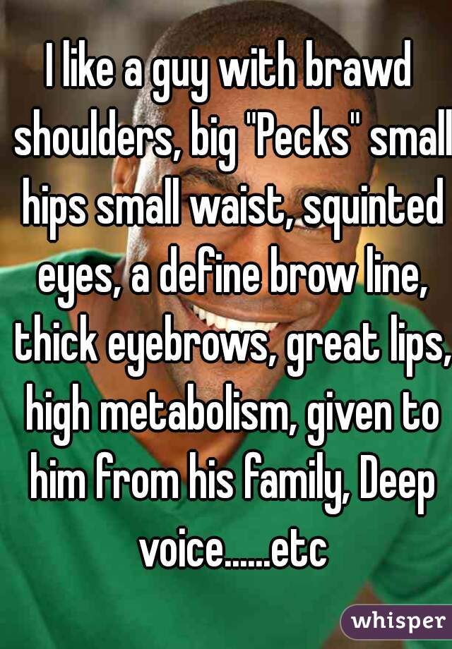 I like a guy with brawd shoulders, big "Pecks" small hips small waist, squinted eyes, a define brow line, thick eyebrows, great lips, high metabolism, given to him from his family, Deep voice......etc