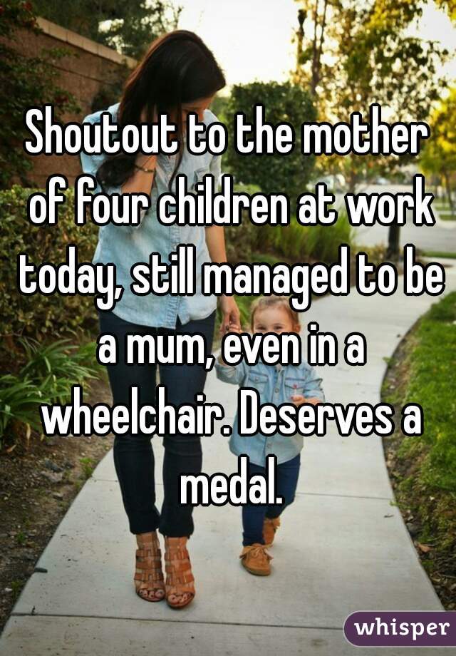 Shoutout to the mother of four children at work today, still managed to be a mum, even in a wheelchair. Deserves a medal.