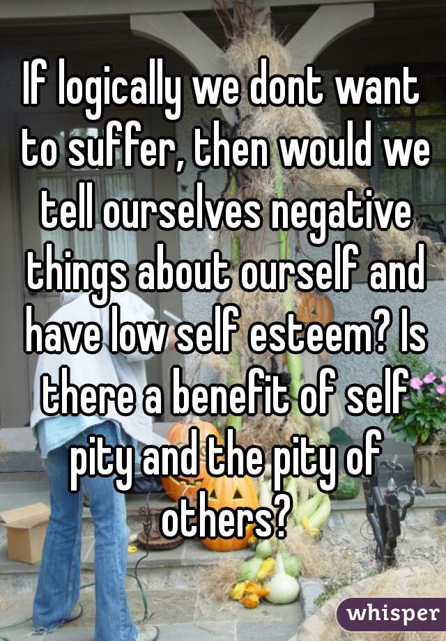 If logically we dont want to suffer, then would we tell ourselves negative things about ourself and have low self esteem? Is there a benefit of self pity and the pity of others?