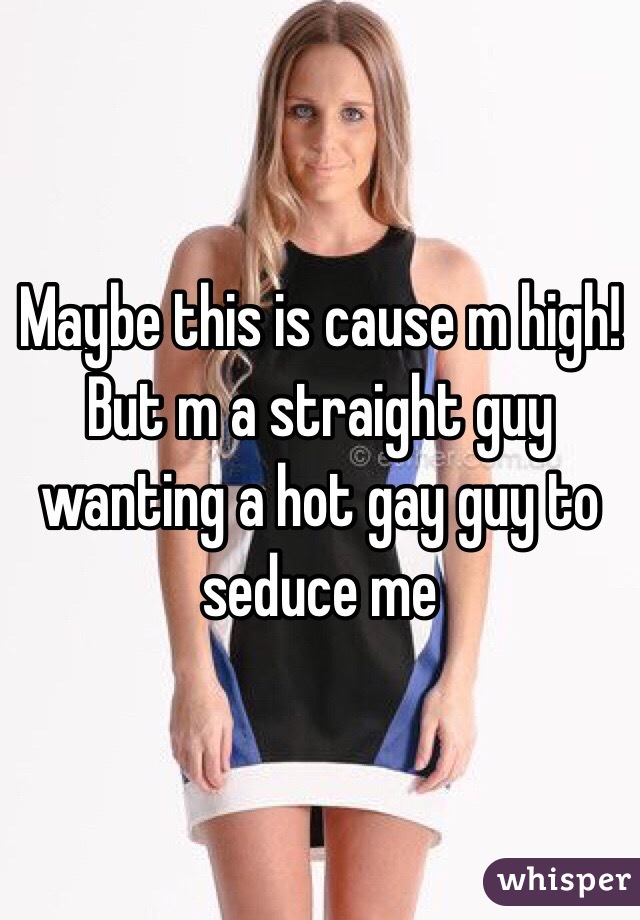 Maybe this is cause m high! But m a straight guy wanting a hot gay guy to seduce me