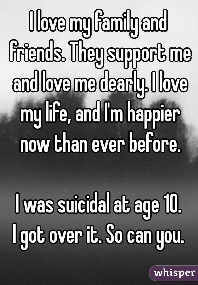 I love my family and friends. They support me and love me dearly. I love my life, and I'm happier now than ever before.

I was suicidal at age 10.
I got over it. So can you.