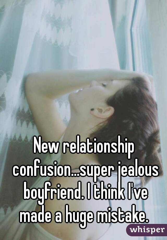New relationship confusion...super jealous boyfriend. I think I've made a huge mistake. 