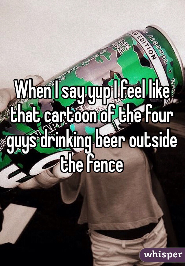 When I say yup I feel like that cartoon of the four guys drinking beer outside the fence 