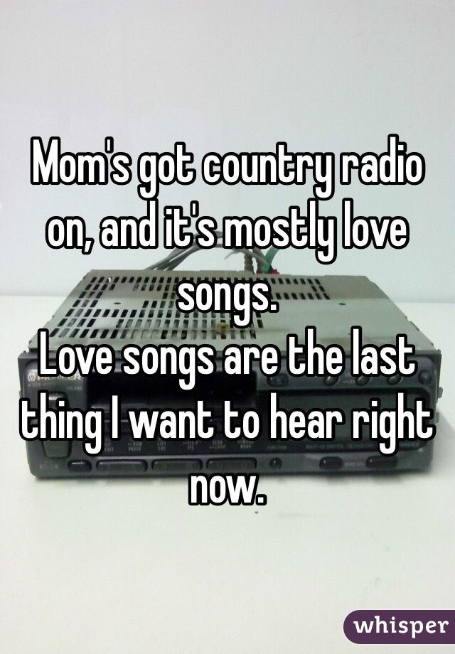 Mom's got country radio on, and it's mostly love songs.
Love songs are the last thing I want to hear right now.