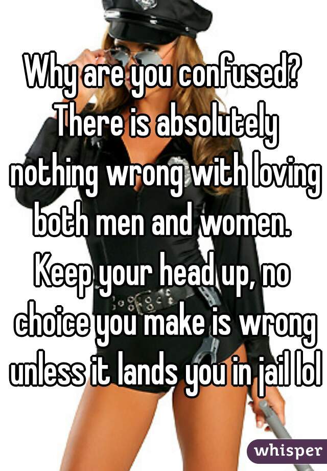 Why are you confused? There is absolutely nothing wrong with loving both men and women. 
Keep your head up, no choice you make is wrong unless it lands you in jail lol