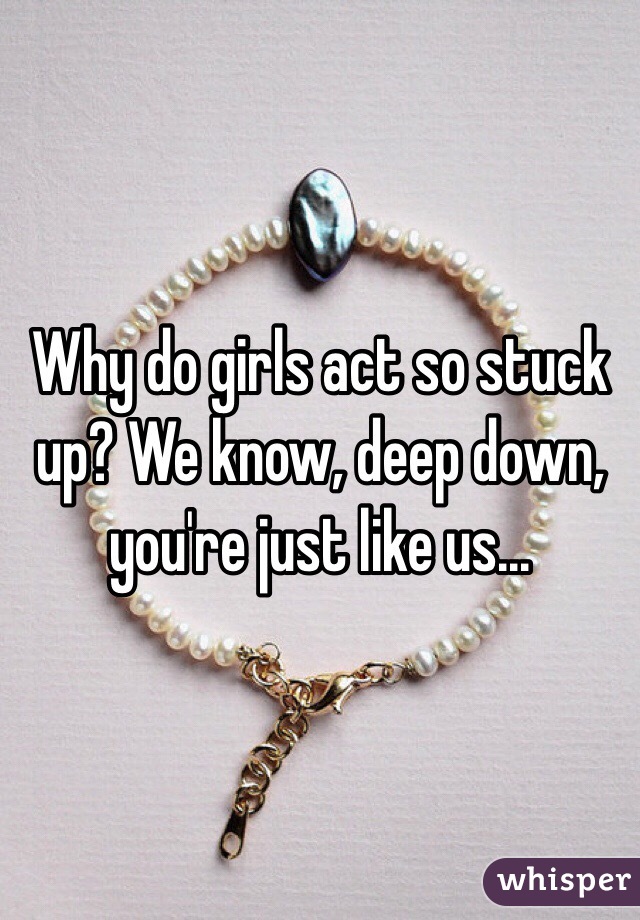 Why do girls act so stuck up? We know, deep down, you're just like us...