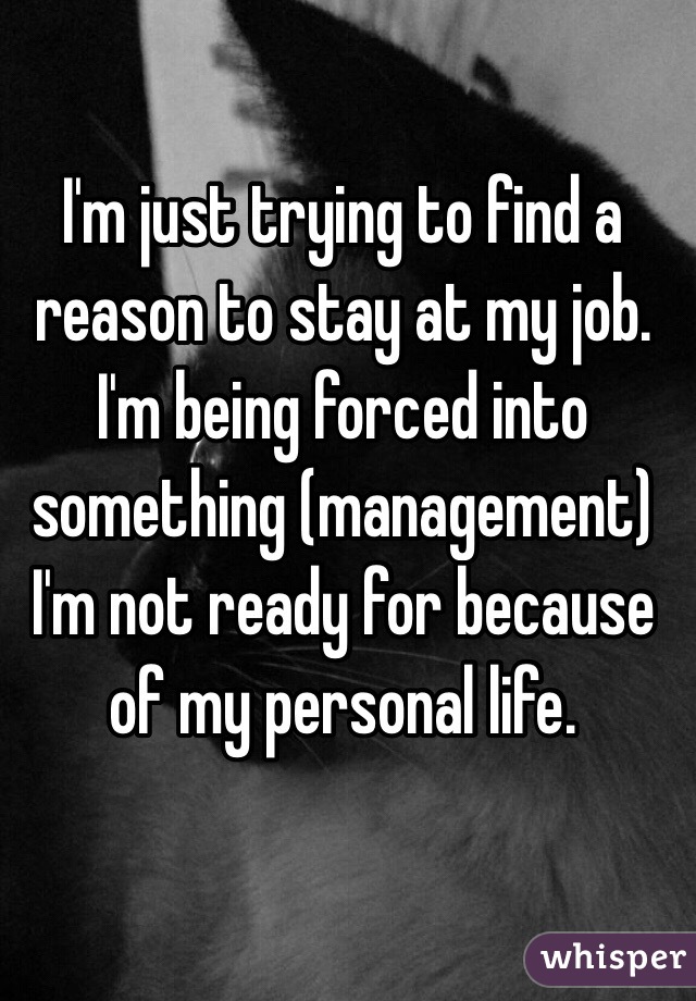 I'm just trying to find a reason to stay at my job. 
I'm being forced into something (management) I'm not ready for because of my personal life.