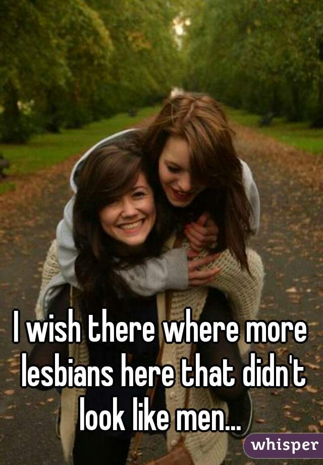 I wish there where more lesbians here that didn't look like men... 