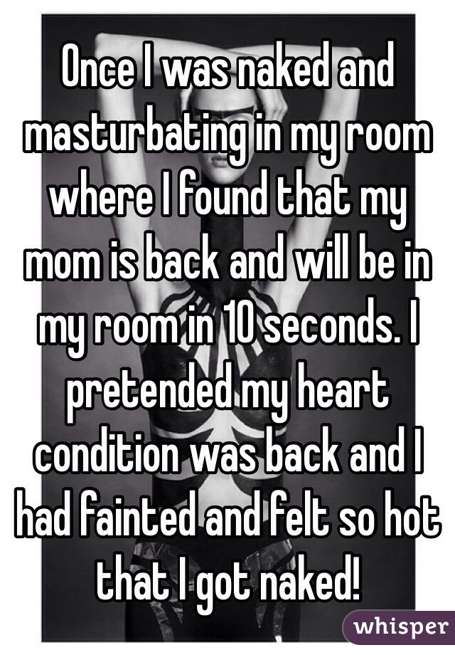 Once I was naked and masturbating in my room where I found that my mom is back and will be in my room in 10 seconds. I pretended my heart condition was back and I had fainted and felt so hot that I got naked!