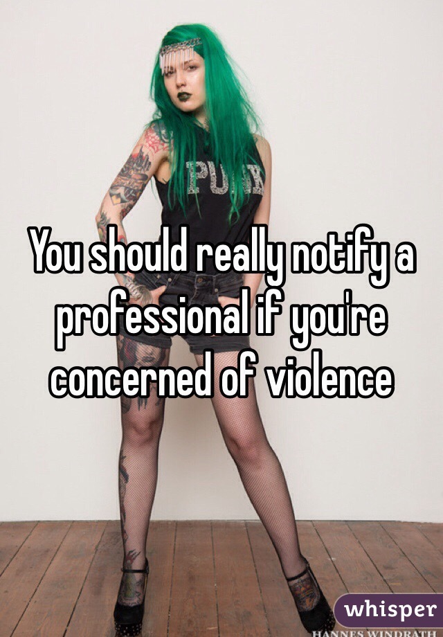 You should really notify a professional if you're concerned of violence