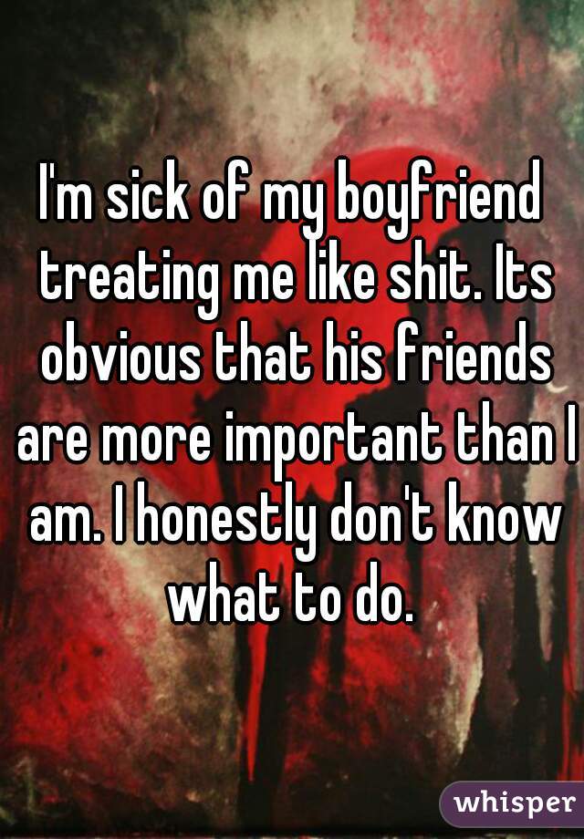 I'm sick of my boyfriend treating me like shit. Its obvious that his friends are more important than I am. I honestly don't know what to do. 