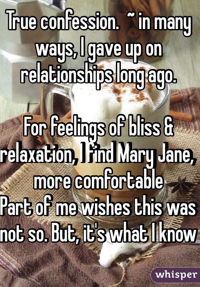 True confession.  ~ in many ways, I gave up on relationships long ago.  

For feelings of bliss & relaxation, I find Mary Jane, more comfortable 
Part of me wishes this was not so. But, it's what I know 