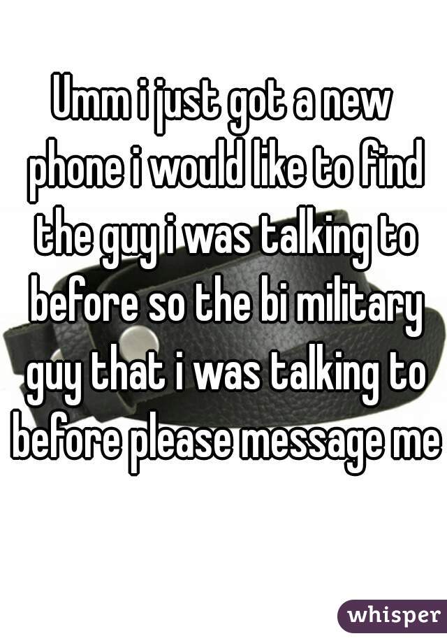 Umm i just got a new phone i would like to find the guy i was talking to before so the bi military guy that i was talking to before please message me 