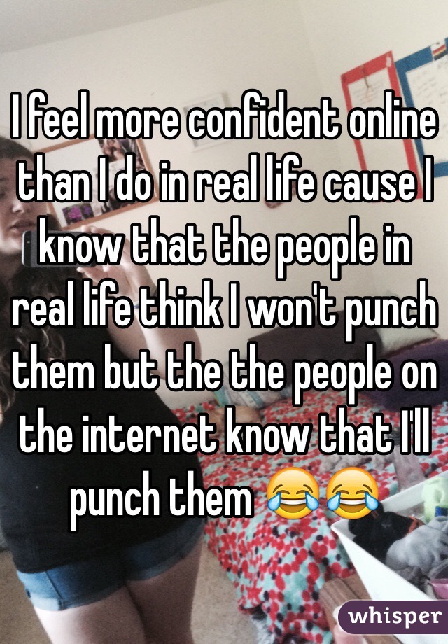 I feel more confident online than I do in real life cause I know that the people in real life think I won't punch them but the the people on the internet know that I'll punch them 😂😂