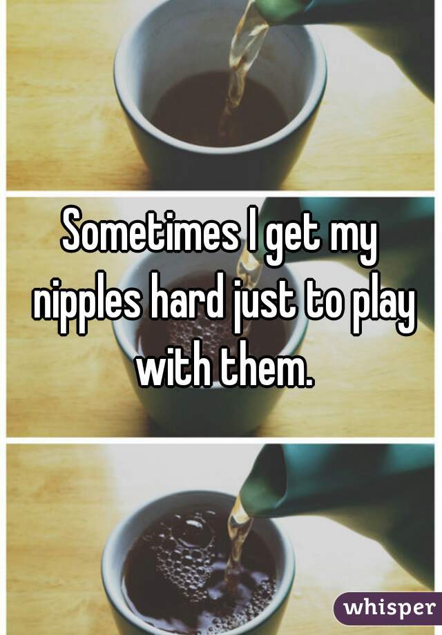 Sometimes I get my nipples hard just to play with them.