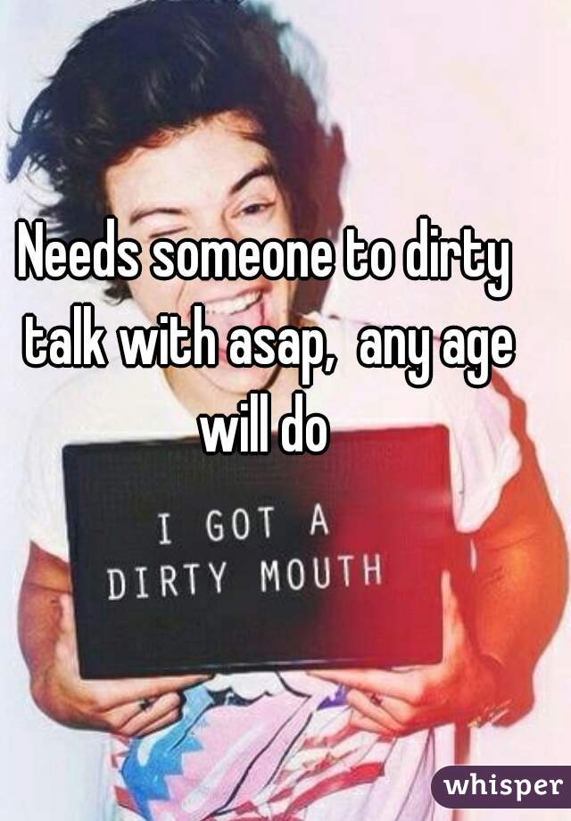 Needs someone to dirty talk with asap,  any age will do 