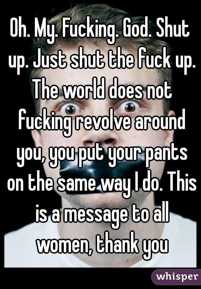 Oh. My. Fucking. God. Shut up. Just shut the fuck up. The world does not fucking revolve around you, you put your pants on the same way I do. This is a message to all women, thank you