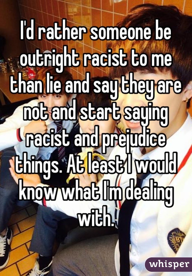 I'd rather someone be outright racist to me than lie and say they are not and start saying racist and prejudice things. At least I would know what I'm dealing with.